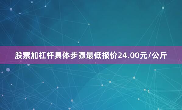 股票加杠杆具体步骤最低报价24.00元/公斤