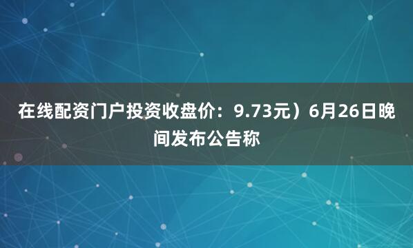 在线配资门户投资收盘价：9.73元）6月26日晚间发布公告称