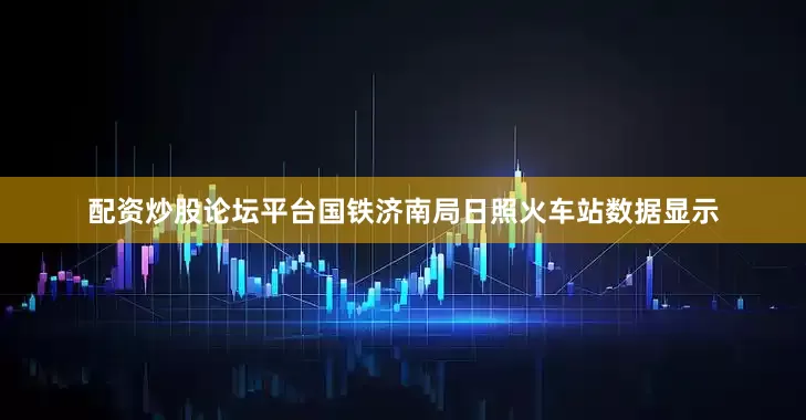 配资炒股论坛平台国铁济南局日照火车站数据显示