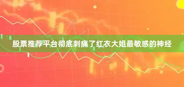 股票推荐平台彻底刺痛了红衣大姐最敏感的神经