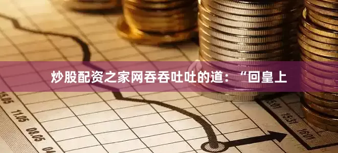 炒股配资之家网吞吞吐吐的道：“回皇上