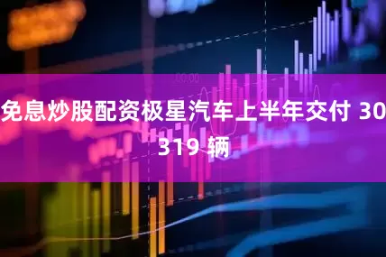 免息炒股配资极星汽车上半年交付 30319 辆