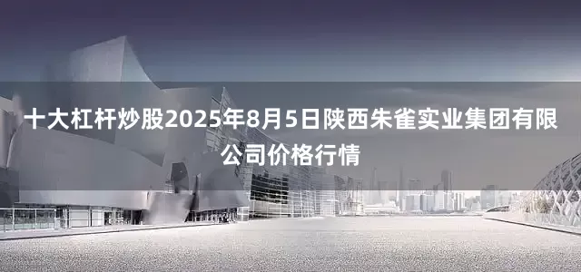 十大杠杆炒股2025年8月5日陕西朱雀实业集团有限公司价格行情