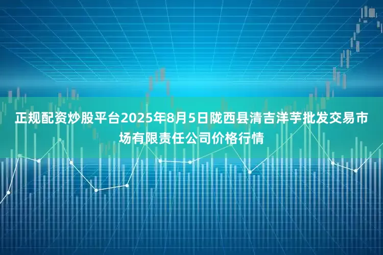 正规配资炒股平台2025年8月5日陇西县清吉洋芋批发交易市场有限责任公司价格行情