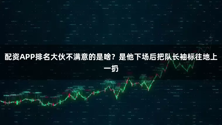 配资APP排名大伙不满意的是啥？是他下场后把队长袖标往地上一扔