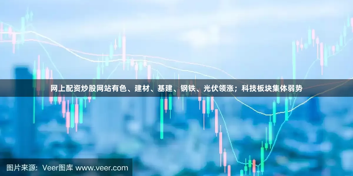 网上配资炒股网站有色、建材、基建、钢铁、光伏领涨；科技板块集体弱势