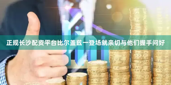正规长沙配资平台比尔盖兹一登场就亲切与他们握手问好
