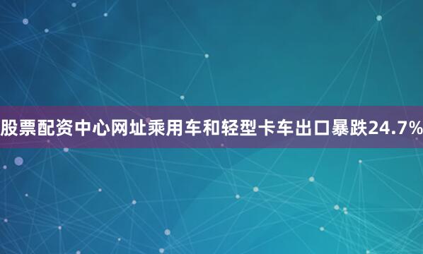 股票配资中心网址乘用车和轻型卡车出口暴跌24.7%