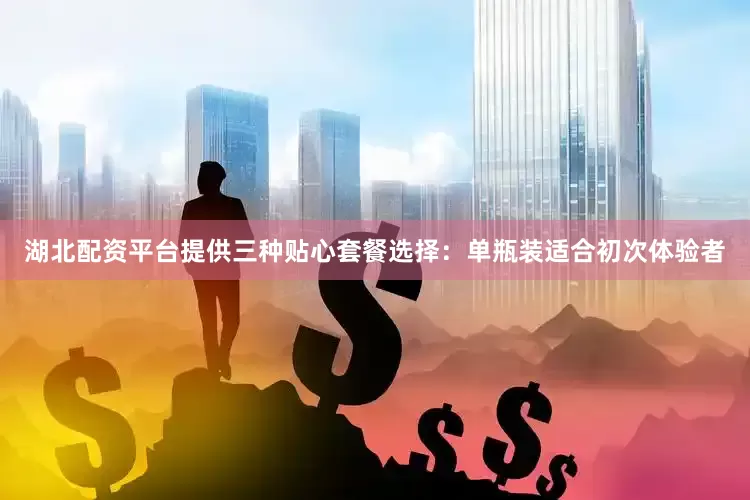 湖北配资平台提供三种贴心套餐选择：单瓶装适合初次体验者