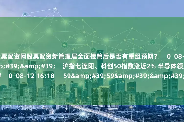 中国股票配资网股票配资新管理层全面接管后是否有重组预期？    0  08-12 16:18     07&#39;55&#39;&#39;    沪指七连阳、科创50指数涨近2% 半导体领涨、寒武纪涨停    0  08-12 16:18     59&#39;59&#39;&#39;    0812交易进行时15-16点    0  08-12