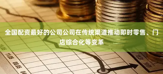 全国配资最好的公司公司在传统渠道推动即时零售、门店综合化等变革
