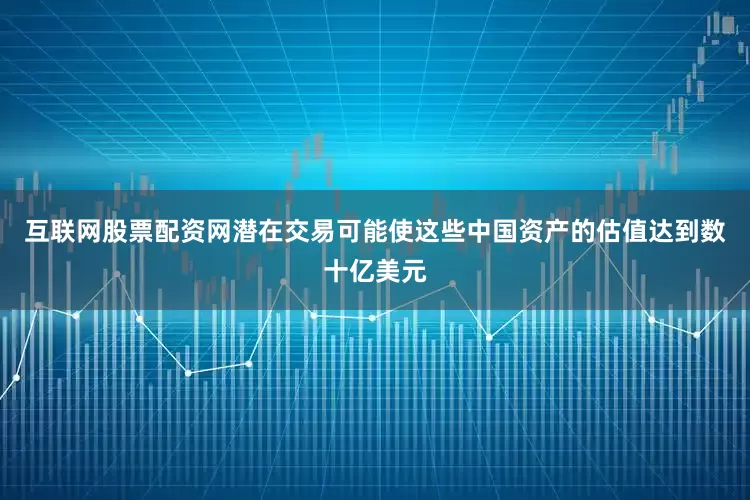 互联网股票配资网潜在交易可能使这些中国资产的估值达到数十亿美元