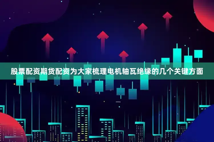 股票配资期货配资为大家梳理电机轴瓦绝缘的几个关键方面