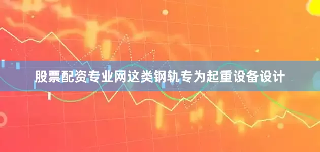 股票配资专业网这类钢轨专为起重设备设计