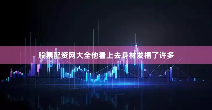 股票配资网大全他看上去身材发福了许多