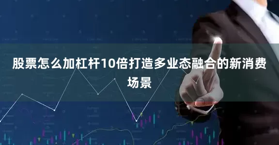 股票怎么加杠杆10倍打造多业态融合的新消费场景